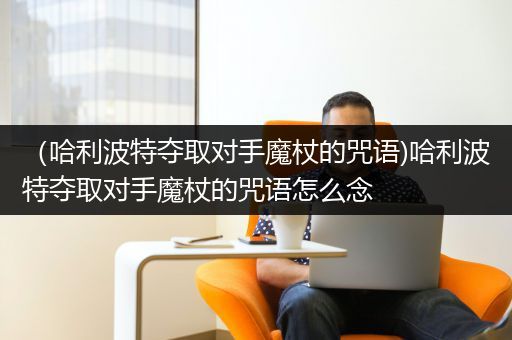 （哈利波特夺取对手魔杖的咒语)哈利波特夺取对手魔杖的咒语怎么念
